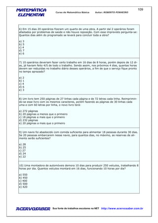 MATEMÁTICAMATEMÁTICAMATEMÁTICAMATEMÁTICA
ELEMENTARELEMENTARELEMENTARELEMENTAR
Curso de Matemática Básica Autor: ROBERTO PINHEIRO
AcervoSaber Sua fonte de trabalhos escolares na NET http://www.acervosaber.com.br
109
6) Em 15 dias 20 operários fizeram um quarto de uma obra. A partir daí 2 operários foram
afastados por problemas de saúde e não houve reposição. Com esse imprevisto pergunta-se:
Quantos dias além do programado se levará para concluir toda a obra?
a) 3
b) 5
c) 4
d) 7
e) 6
7) 10 operários deveriam fazer certo trabalho em 16 dias de 8 horas, porém depois de 12 di-
as, já haviam feito 4/5 de todo o trabalho. Sendo assim, nos próximos 4 dias, quantas horas
devem ser reduzidas no trabalho diário desses operários, a fim de que o serviço fique pronto
no tempo aprazado?
a) 2
b) 1
c) 4
d) 6
e) 3
8) Um livro tem 250 páginas de 27 linhas cada página e de 72 letras cada linha. Reimprimin-
do-se esse livro com os mesmos caracteres, porém fazendo as páginas de 30 linhas cada
uma e com 60 letras por linha, o novo livro terá:
a) 272 páginas
b) 20 páginas a menos que o primeiro
c) 18 páginas a mais que o primeiro
d) 232 páginas
e) 20 páginas a mais que o primeiro
9) Um navio foi abastecido com comida suficiente para alimentar 18 pessoas durante 30 dias.
Se 20 pessoas embarcarem nesse navio, para quantos dias, no máximo, as reservas de ali-
mento serão suficientes?
a) 28
b) 25
c) 27
d) 24
e) 22
10) Uma montadora de automóveis demora 10 dias para produzir 250 veículos, trabalhando 8
horas por dia. Quantos veículos montará em 16 dias, funcionando 10 horas por dia?
a) 550
b) 450
c) 400
d) 500
e) 420
 
