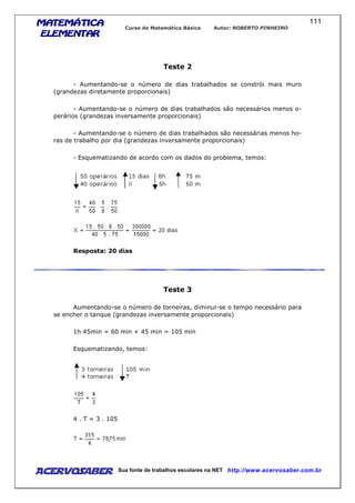 MATEMÁTICAMATEMÁTICAMATEMÁTICAMATEMÁTICA
ELEMENTARELEMENTARELEMENTARELEMENTAR
Curso de Matemática Básica Autor: ROBERTO PINHEIRO
AcervoSaber Sua fonte de trabalhos escolares na NET http://www.acervosaber.com.br
111
Teste 2
- Aumentando-se o número de dias trabalhados se constrói mais muro
(grandezas diretamente proporcionais)
- Aumentando-se o número de dias trabalhados são necessários menos o-
perários (grandezas inversamente proporcionais)
- Aumentando-se o número de dias trabalhados são necessárias menos ho-
ras de trabalho por dia (grandezas inversamente proporcionais)
- Esquematizando de acordo com os dados do problema, temos:
Resposta: 20 dias
Teste 3
Aumentando-se o número de torneiras, diminui-se o tempo necessário para
se encher o tanque (grandezas inversamente proporcionais)
1h 45min = 60 min + 45 min = 105 min
Esquematizando, temos:
4 . T = 3 . 105
 