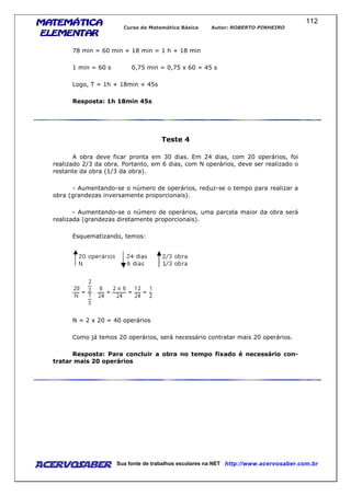 MATEMÁTICAMATEMÁTICAMATEMÁTICAMATEMÁTICA
ELEMENTARELEMENTARELEMENTARELEMENTAR
Curso de Matemática Básica Autor: ROBERTO PINHEIRO
AcervoSaber Sua fonte de trabalhos escolares na NET http://www.acervosaber.com.br
112
78 min = 60 min + 18 min = 1 h + 18 min
1 min = 60 s 0,75 min = 0,75 x 60 = 45 s
Logo, T = 1h + 18min + 45s
Resposta: 1h 18min 45s
Teste 4
A obra deve ficar pronta em 30 dias. Em 24 dias, com 20 operários, foi
realizado 2/3 da obra. Portanto, em 6 dias, com N operários, deve ser realizado o
restante da obra (1/3 da obra).
- Aumentando-se o número de operários, reduz-se o tempo para realizar a
obra (grandezas inversamente proporcionais).
- Aumentando-se o número de operários, uma parcela maior da obra será
realizada (grandezas diretamente proporcionais).
Esquematizando, temos:
N = 2 x 20 = 40 operários
Como já temos 20 operários, será necessário contratar mais 20 operários.
Resposta: Para concluir a obra no tempo fixado é necessário con-
tratar mais 20 operários
 