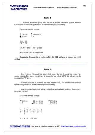 MATEMÁTICAMATEMÁTICAMATEMÁTICAMATEMÁTICA
ELEMENTARELEMENTARELEMENTARELEMENTAR
Curso de Matemática Básica Autor: ROBERTO PINHEIRO
AcervoSaber Sua fonte de trabalhos escolares na NET http://www.acervosaber.com.br
113
Teste 5
- O número de voltas que a roda irá dar aumenta à medida que se diminui
o diâmetro da mesma (grandezas inversamente proporcionais).
Esquematizando, temos:
60 . N = 240 . 100 = 24000
N = 24000 / 60 = 400 voltas
Resposta: Enquanto a roda maior dá 240 voltas, a menor dá 400
voltas
Teste 6
- Em 15 dias, 20 operários fazem 1/4 obra. Saindo 2 operários e não ha-
vendo reposição, para completar o restante da obra (3/4 da obra), serão
necessários "T" dias.
- Aumentando-se o número de dias trabalhados, são necessários menos
operários (grandezas inversamente proporcionais).
- quanto mais dias trabalhados, mais obra realizada (grandezas diretamen-
te proporcionais)
Esquematizando, temos:
3 . T = 15 . 10 = 150
 
