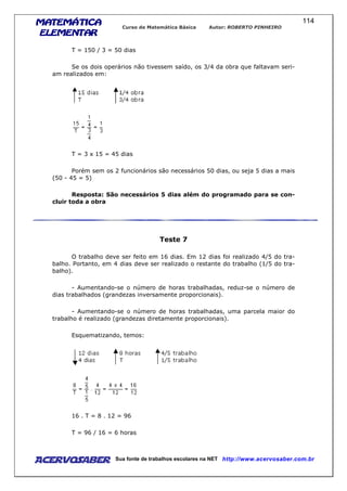 MATEMÁTICAMATEMÁTICAMATEMÁTICAMATEMÁTICA
ELEMENTARELEMENTARELEMENTARELEMENTAR
Curso de Matemática Básica Autor: ROBERTO PINHEIRO
AcervoSaber Sua fonte de trabalhos escolares na NET http://www.acervosaber.com.br
114
T = 150 / 3 = 50 dias
Se os dois operários não tivessem saído, os 3/4 da obra que faltavam seri-
am realizados em:
T = 3 x 15 = 45 dias
Porém sem os 2 funcionários são necessários 50 dias, ou seja 5 dias a mais
(50 - 45 = 5)
Resposta: São necessários 5 dias além do programado para se con-
cluir toda a obra
Teste 7
O trabalho deve ser feito em 16 dias. Em 12 dias foi realizado 4/5 do tra-
balho. Portanto, em 4 dias deve ser realizado o restante do trabalho (1/5 do tra-
balho).
- Aumentando-se o número de horas trabalhadas, reduz-se o número de
dias trabalhados (grandezas inversamente proporcionais).
- Aumentando-se o número de horas trabalhadas, uma parcela maior do
trabalho é realizado (grandezas diretamente proporcionais).
Esquematizando, temos:
16 . T = 8 . 12 = 96
T = 96 / 16 = 6 horas
 