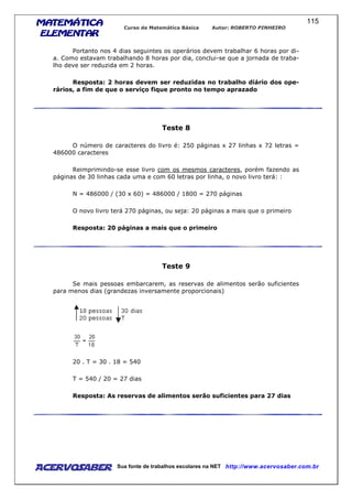 MATEMÁTICAMATEMÁTICAMATEMÁTICAMATEMÁTICA
ELEMENTARELEMENTARELEMENTARELEMENTAR
Curso de Matemática Básica Autor: ROBERTO PINHEIRO
AcervoSaber Sua fonte de trabalhos escolares na NET http://www.acervosaber.com.br
115
Portanto nos 4 dias seguintes os operários devem trabalhar 6 horas por di-
a. Como estavam trabalhando 8 horas por dia, conclui-se que a jornada de traba-
lho deve ser reduzida em 2 horas.
Resposta: 2 horas devem ser reduzidas no trabalho diário dos ope-
rários, a fim de que o serviço fique pronto no tempo aprazado
Teste 8
O número de caracteres do livro é: 250 páginas x 27 linhas x 72 letras =
486000 caracteres
Reimprimindo-se esse livro com os mesmos caracteres, porém fazendo as
páginas de 30 linhas cada uma e com 60 letras por linha, o novo livro terá: :
N = 486000 / (30 x 60) = 486000 / 1800 = 270 páginas
O novo livro terá 270 páginas, ou seja: 20 páginas a mais que o primeiro
Resposta: 20 páginas a mais que o primeiro
Teste 9
Se mais pessoas embarcarem, as reservas de alimentos serão suficientes
para menos dias (grandezas inversamente proporcionais)
20 . T = 30 . 18 = 540
T = 540 / 20 = 27 dias
Resposta: As reservas de alimentos serão suficientes para 27 dias
 