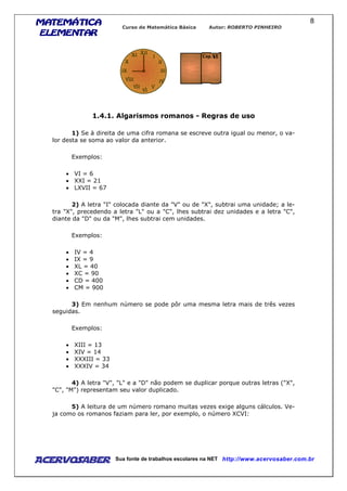 MATEMÁTICAMATEMÁTICAMATEMÁTICAMATEMÁTICA
ELEMENTARELEMENTARELEMENTARELEMENTAR
Curso de Matemática Básica Autor: ROBERTO PINHEIRO
AcervoSaber Sua fonte de trabalhos escolares na NET http://www.acervosaber.com.br
8
1.4.1. Algarismos romanos - Regras de uso
1) Se à direita de uma cifra romana se escreve outra igual ou menor, o va-
lor desta se soma ao valor da anterior.
Exemplos:
• VI = 6
• XXI = 21
• LXVII = 67
2) A letra "I" colocada diante da "V" ou de "X", subtrai uma unidade; a le-
tra "X", precedendo a letra "L" ou a "C", lhes subtrai dez unidades e a letra "C",
diante da "D" ou da "M", lhes subtrai cem unidades.
Exemplos:
• IV = 4
• IX = 9
• XL = 40
• XC = 90
• CD = 400
• CM = 900
3) Em nenhum número se pode pôr uma mesma letra mais de três vezes
seguidas.
Exemplos:
• XIII = 13
• XIV = 14
• XXXIII = 33
• XXXIV = 34
4) A letra "V", "L" e a "D" não podem se duplicar porque outras letras ("X",
"C", "M") representam seu valor duplicado.
5) A leitura de um número romano muitas vezes exige alguns cálculos. Ve-
ja como os romanos faziam para ler, por exemplo, o número XCVI:
 