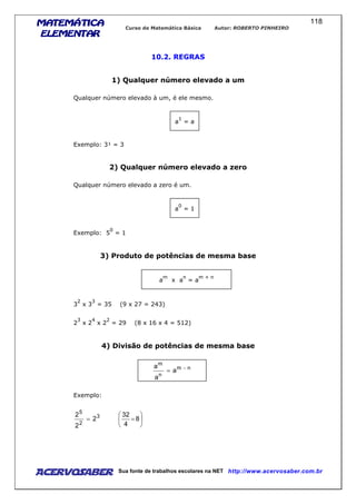 MATEMÁTICAMATEMÁTICAMATEMÁTICAMATEMÁTICA
ELEMENTARELEMENTARELEMENTARELEMENTAR
Curso de Matemática Básica Autor: ROBERTO PINHEIRO
AcervoSaber Sua fonte de trabalhos escolares na NET http://www.acervosaber.com.br
118
10.2. REGRAS
1) Qualquer número elevado a um
Qualquer número elevado à um, é ele mesmo.
a
1
= a
Exemplo: 3¹ = 3
2) Qualquer número elevado a zero
Qualquer número elevado a zero é um.
a
0
= 1
Exemplo: 5
0
= 1
3) Produto de potências de mesma base
a
m
x a
n
= a
m + n
3
2
x 3
3
= 35 (9 x 27 = 243)
2
3
x 2
4
x 2
2
= 29 (8 x 16 x 4 = 512)
4) Divisão de potências de mesma base
nm
n
m
a
a
a −
=
Exemplo:






== 8
4
32
2
2
2 3
2
5
 