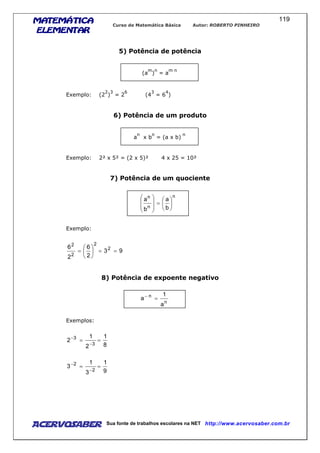 MATEMÁTICAMATEMÁTICAMATEMÁTICAMATEMÁTICA
ELEMENTARELEMENTARELEMENTARELEMENTAR
Curso de Matemática Básica Autor: ROBERTO PINHEIRO
AcervoSaber Sua fonte de trabalhos escolares na NET http://www.acervosaber.com.br
119
5) Potência de potência
(a
m
)
n
= a
m n
Exemplo: (2
2
)
3
= 2
6
(4
3
= 6
4
)
6) Potência de um produto
a
n
x b
n
= (a x b)
n
Exemplo: 2² x 5² = (2 x 5)² 4 x 25 = 10²
7) Potência de um quociente
n
n
n
b
a
b
a






=








Exemplo:
93
2
6
2
6 2
2
2
2
==





=
8) Potência de expoente negativo
n
n
a
1
a =−
Exemplos:
8
1
2
1
2
3
3
==
−
−
9
1
3
1
3
2
2
==
−
−
 