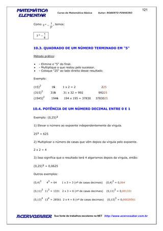 MATEMÁTICAMATEMÁTICAMATEMÁTICAMATEMÁTICA
ELEMENTARELEMENTARELEMENTARELEMENTAR
Curso de Matemática Básica Autor: ROBERTO PINHEIRO
AcervoSaber Sua fonte de trabalhos escolares na NET http://www.acervosaber.com.br
121
Como
a
a
3
1
3 =− , temos:
8
1
3 a
=−
10.3. QUADRADO DE UM NÚMERO TERMINADO EM "5"
Método prático:
• - Elimine o "5" do final.
• - Multiplique o que restou pelo sucessor.
• - Coloque "25" ao lado direito desse resultado.
Exemplo:
(15)
2
15 1 x 2 = 2 225
(315)
2
315 31 x 32 = 992 99225
(1945)
2
1945 194 x 195 = 37830 3783025
10.4. POTÊNCIA DE UM NÚMERO DECIMAL ENTRE 0 E 1
Exemplo: (0,25)²
1) Elevar o número ao expoente independentemente da vírgula.
25² = 625
2) Multiplicar o número de casas que vêm depois da vírgula pelo expoente.
2 x 2 = 4
3) Isso significa que o resultado terá 4 algarismos depois da vírgula, então:
(0,25)² = 0,0625
Outros exemplos:
(0,4)
3
4
3
= 64 1 x 3 = 3 (nº de casas decimais) (0,4)
3
= 0,064
(0,11)
3
11
3
= 1331 2 x 3 = 6 (nº de casas decimais) (0,11)
3
= 0,001331
(0,13)
4
13
4
= 28561 2 x 4 = 8 (nº de casas decimais) (0,13)
3
= 0,00028561
 