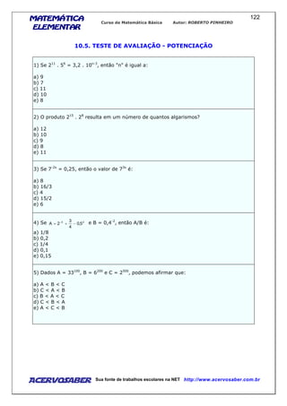 MATEMÁTICAMATEMÁTICAMATEMÁTICAMATEMÁTICA
ELEMENTARELEMENTARELEMENTARELEMENTAR
Curso de Matemática Básica Autor: ROBERTO PINHEIRO
AcervoSaber Sua fonte de trabalhos escolares na NET http://www.acervosaber.com.br
122
10.5. TESTE DE AVALIAÇÃO - POTENCIAÇÃO
1) Se 211
. 56
= 3,2 . 10n-3
, então "n" é igual a:
a) 9
b) 7
c) 11
d) 10
e) 8
2) O produto 215
. 28
resulta em um número de quantos algarismos?
a) 12
b) 10
c) 9
d) 8
e) 11
3) Se 7-2x
= 0,25, então o valor de 73x
é:
a) 8
b) 16/3
c) 4
d) 15/2
e) 6
4) Se 23
5,0
4
3
2A −+= −
e B = 0,4-2
, então A/B é:
a) 1/8
b) 0,2
c) 1/4
d) 0,1
e) 0,15
5) Dados A = 33100
, B = 6200
e C = 2500
, podemos afirmar que:
a) A < B < C
b) C < A < B
c) B < A < C
d) C < B < A
e) A < C < B
 