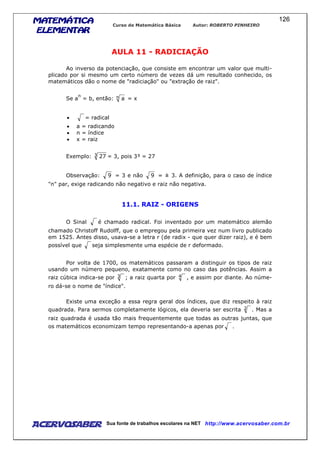 MATEMÁTICAMATEMÁTICAMATEMÁTICAMATEMÁTICA
ELEMENTARELEMENTARELEMENTARELEMENTAR
Curso de Matemática Básica Autor: ROBERTO PINHEIRO
AcervoSaber Sua fonte de trabalhos escolares na NET http://www.acervosaber.com.br
126
AULA 11 - RADICIAÇÃO
Ao inverso da potenciação, que consiste em encontrar um valor que multi-
plicado por si mesmo um certo número de vezes dá um resultado conhecido, os
matemáticos dão o nome de "radiciação" ou "extração de raiz".
Se a
n
= b, então: n a = x
• = radical
• a = radicando
• n = índice
• x = raiz
Exemplo: 3 27 = 3, pois 3³ = 27
Observação: 9 = 3 e não 9 = ± 3. A definição, para o caso de índice
"n" par, exige radicando não negativo e raiz não negativa.
11.1. RAIZ - ORIGENS
O Sinal é chamado radical. Foi inventado por um matemático alemão
chamado Christoff Rudolff, que o empregou pela primeira vez num livro publicado
em 1525. Antes disso, usava-se a letra r (de radix - que quer dizer raiz), e é bem
possível que seja simplesmente uma espécie de r deformado.
Por volta de 1700, os matemáticos passaram a distinguir os tipos de raiz
usando um número pequeno, exatamente como no caso das potências. Assim a
raiz cúbica indica-se por 3 ; a raiz quarta por 4 , e assim por diante. Ao núme-
ro dá-se o nome de "índice".
Existe uma exceção a essa regra geral dos índices, que diz respeito à raiz
quadrada. Para sermos completamente lógicos, ela deveria ser escrita 2 . Mas a
raiz quadrada é usada tão mais frequentemente que todas as outras juntas, que
os matemáticos economizam tempo representando-a apenas por .
 