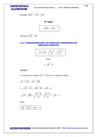 MATEMÁTICAMATEMÁTICAMATEMÁTICAMATEMÁTICA
ELEMENTARELEMENTARELEMENTARELEMENTAR
Curso de Matemática Básica Autor: ROBERTO PINHEIRO
AcervoSaber Sua fonte de trabalhos escolares na NET http://www.acervosaber.com.br
128
Exemplo: ( ) 33 22
3 933 ==
5ª regra
m.nn m aa =
Exemplo: 63 22 =
11.3. TRANSFORMAÇÃO DE RADICAIS COMPOSTOS EM
RADICAIS SIMPLES
2
ca
2
ca
ba
−
±
+
=±
Onde:
bac 2
−=
Exercício
1) Transforme o radical 526 − em um radical simples.
206526 −=−
4162036206c 2
==−=−=
15
2
46
2
46
206 −=
−
−
+
=−∴
Logo:
15526 −=−
 