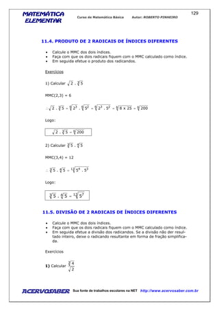 MATEMÁTICAMATEMÁTICAMATEMÁTICAMATEMÁTICA
ELEMENTARELEMENTARELEMENTARELEMENTAR
Curso de Matemática Básica Autor: ROBERTO PINHEIRO
AcervoSaber Sua fonte de trabalhos escolares na NET http://www.acervosaber.com.br
129
11.4. PRODUTO DE 2 RADICAIS DE ÍNDICES DIFERENTES
• Calcule o MMC dos dois índices.
• Faça com que os dois radicais fiquem com o MMC calculado como índice.
• Em seguida efetue o produto dos radicandos.
Exercícios
1) Calcular 3 5.2
MMC(2,3) = 6
666 236 26 33 20025x85.25.25.2 ====∴
Logo:
63 2005.2 =
2) Calcular 43 5.5
MMC(3,4) = 12
12 3443 5.55.5 =∴
Logo:
12 743 55.5 =
11.5. DIVISÃO DE 2 RADICAIS DE ÍNDICES DIFERENTES
• Calcule o MMC dos dois índices.
• Faça com que os dois radicais fiquem com o MMC calculado como índice.
• Em seguida efetue a divisão dos radicandos. Se a divisão não der resul-
tado inteiro, deixe o radicando resultante em forma de fração simplifica-
da.
Exercícios
1) Calcular
2
43
 