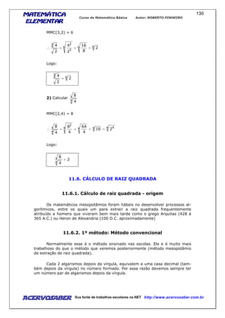 MATEMÁTICAMATEMÁTICAMATEMÁTICAMATEMÁTICA
ELEMENTARELEMENTARELEMENTARELEMENTAR
Curso de Matemática Básica Autor: ROBERTO PINHEIRO
AcervoSaber Sua fonte de trabalhos escolares na NET http://www.acervosaber.com.br
130
MMC(3,2) = 6
666
3
23
2
8
16
2
4
2
4
===∴
Logo:
6
3
2
2
4
=
2) Calcular
4 4
8
MMC(2,4) = 8
4 4444
2
4
216
4
64
4
8
4
8
====∴
Logo:
2
4
8
4
=
11.6. CÁLCULO DE RAIZ QUADRADA
11.6.1. Cálculo de raiz quadrada - origem
Os matemáticos mesopotâmios foram hábeis no desenvolver processos al-
gorítmicos, entre os quais um para extrair a raiz quadrada frequentemente
atribuído a homens que viveram bem mais tarde como o grego Arquitas (428 à
365 A.C.) ou Heron de Alexandria (100 D.C. aproximadamente)
11.6.2. 1º método: Método convencional
Normalmente esse é o método ensinado nas escolas. Ele e é muito mais
trabalhoso do que o método que veremos posteriormente (método mesopotâmio
de extração de raiz quadrada).
Cada 2 algarismos depois da vírgula, equivalem a uma casa decimal (tam-
bém depois da vírgula) no número formado. Por essa razão devemos sempre ter
um número par de algarismos depois da vírgula.
 