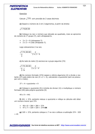 MATEMÁTICAMATEMÁTICAMATEMÁTICAMATEMÁTICA
ELEMENTARELEMENTARELEMENTARELEMENTAR
Curso de Matemática Básica Autor: ROBERTO PINHEIRO
AcervoSaber Sua fonte de trabalhos escolares na NET http://www.acervosaber.com.br
131
Exercício
Calcule 774 com precisão de 2 casas decimais
a) Separe o número de 2 em 2 algarismos, à partir da direita:
00.00,74.7
b) Coloque na raiz o número que elevado ao quadrado, mais se aproxime
do número do 1º grupo (7), sem ultrapassá-lo.
• 3 x 3 = 9 (ultrapassa 7).
• 2 x 2 = 4 (não ultrapassa 7).
Logo colocaremos 2 na raiz.
3
42x24
200.00,74.7
=−
c) Ao lado do resto (3) escreve-se o grupo seguinte (74)
743
42x24
200.00,74.7
=↓−
d) Do número formado (374) separe o último algarismo (4) e divida o res-
tante (37) pelo dobro da raiz (2 x 2 = 4), calculando o quociente (sem se preocu-
par com o resto).
37 ÷ 4 » quociente = 9
e) Coloque o quociente (9) à direita do divisor (4) e multiplique o número
formado (49) pelo próprio quociente (9)
49 x 9 = 441
f) 441 > 374, portanto reduza o quociente e refaça os cálculos até obter
um número menor que 374.
• 48 x 8 = 384 » 384 > 374
• 47 x 7 = 329 » 329 < 374 OK
g) 329 < 374, portanto coloque o 7 na raiz e efetue a subtração 374 - 329
= 45
 