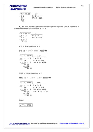 MATEMÁTICAMATEMÁTICAMATEMÁTICAMATEMÁTICA
ELEMENTARELEMENTARELEMENTARELEMENTAR
Curso de Matemática Básica Autor: ROBERTO PINHEIRO
AcervoSaber Sua fonte de trabalhos escolares na NET http://www.acervosaber.com.br
132
45
293
3297x47743
42x24
2700.00,74.7
−
=
=↓−
h) Ao lado do resto (45) escreve-se o grupo seguinte (00) e repete-se o
procedimento descrito nos ítens "d" à "g"
0045
293
3297x47743
42x24
2700.00,74.7
↓−
=
=↓↓−
450 ÷ 54 » quociente = 8
548 x 8 = 4384 » 4384 < 4500 OK
0016
84
00
1
43
45
43848x548293
3297x47743
42x24
8,2700.00,74.7
−
=↓↓−
=
=↓↓↓−
1160 ÷ 556 » quociente = 2
5562 x 2 = 11124 » 11124 < 11600 OK
111242x5562
0016
84
00
1
43
45
43848x548293
3297x47743
42x24
82,2700.00,74.7
=
−
=↓↓−
=
=↓↓↓−
Logo:
82,27774 =
 