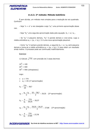 MATEMÁTICAMATEMÁTICAMATEMÁTICAMATEMÁTICA
ELEMENTARELEMENTARELEMENTARELEMENTAR
Curso de Matemática Básica Autor: ROBERTO PINHEIRO
AcervoSaber Sua fonte de trabalhos escolares na NET http://www.acervosaber.com.br
133
11.6.3. 2º método: Método babilônio
É sem dúvida, um método mais simples para a resolução de raiz quadrada.
Confiram!
- Seja "x = a" a raiz desejada e seja "a1" uma primeira aproximação dessa
raiz.
- Seja "b1" uma segunda aproximação dada pela equação: b1 = a / a1 .
- Se "a1" é pequeno demais, "b1" é grande demais e vice-versa. Logo a
média aritmética a2 = (a1 + b1) / 2 é uma nova aproximação plausível.
- Como "a2" é sempre grande demais, a seguinte b2 = a / a2 será pequena
demais e toma-se a média aritmética a3 = (a2 + b2) / 2 para obter um resultado
ainda melhor. O processo pode ser continuado indefinidamente.
Exercício
1) Calcule 774 com precisão de 2 casas decimais
10
2
= 100
20
2
= 400
30
2
= 900 (ultrapassou)
Logo:
• a = 774
• a1 = 20 (1ª aproximação)
7,38
20
774
b1 ==
35,29
2
7,3820
2
ba
a 11
2 =
+
=
+
= (2ª aproximação)
37,26
35,29
774
a
a
b
2
2 ===
86,27
2
37,2635,29
2
ba
a 22
3 =
+
=
+
= (3ª aproximação)
78,27
86,27
774
a
a
b
3
3 ===
 
