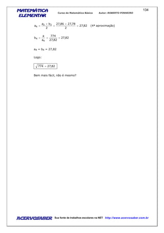 MATEMÁTICAMATEMÁTICAMATEMÁTICAMATEMÁTICA
ELEMENTARELEMENTARELEMENTARELEMENTAR
Curso de Matemática Básica Autor: ROBERTO PINHEIRO
AcervoSaber Sua fonte de trabalhos escolares na NET http://www.acervosaber.com.br
134
82,27
2
78,2786,27
2
ba
a 33
4 =
+
=
+
= (4ª aproximação)
82,27
82,27
774
a
a
b
4
4 ===
a4 = b4 = 27,82
Logo:
82,27774 =
Bem mais fácil, não é mesmo?
 