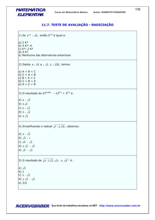 MATEMÁTICAMATEMÁTICAMATEMÁTICAMATEMÁTICA
ELEMENTARELEMENTARELEMENTARELEMENTAR
Curso de Matemática Básica Autor: ROBERTO PINHEIRO
AcervoSaber Sua fonte de trabalhos escolares na NET http://www.acervosaber.com.br
135
11.7. TESTE DE AVALIAÇÃO - RADICIAÇÃO
1) Se K5 15,0
= , então 51,6
é igual a:
a) 2 K³
b) 4 K²- K
c) K³- 2 K²
d) 5 K²
e) Nenhuma das alternativas anteriores
2) Dados 63
26C,3B,5A === , temos:
a) A < B < C
b) C < A < B
c) B < A < C
d) C < B < A
e) A < C < B
3) O resultado de 270,666...
- 120,5
+ 30,5
é:
a) 39 −
b) 25
c) 26 +
d) 35 +
e) 34
4) Simplificando o radical 1027 − , obtemos:
a) 22 −
b) 13 −
c) 25 −
d) 322 −
e) 35 −
5) O resultado de 1
4.)13(.324 −
−+ é :
a) 3
b) 1
c) 22 −
d) 322 −
e) 3/2
 