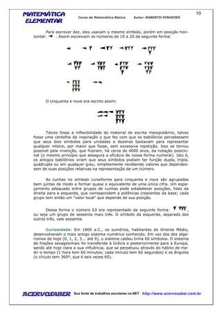 MATEMÁTICAMATEMÁTICAMATEMÁTICAMATEMÁTICA
ELEMENTARELEMENTARELEMENTARELEMENTAR
Curso de Matemática Básica Autor: ROBERTO PINHEIRO
AcervoSaber Sua fonte de trabalhos escolares na NET http://www.acervosaber.com.br
10
Para escrever dez, eles usavam o mesmo símbolo, porém em posição hori-
zontal: . Assim escreviam os números de 10 a 20 da seguinte forma:
O cinquenta e nove era escrito assim:
Talvez fosse a inflexibilidade do material de escrita mesopotâmio, talvez
fosse uma centelha de inspiração o que fez com que os babilônios percebessem
que seus dois símbolos para unidades e dezenas bastavam para representar
qualquer inteiro, por maior que fosse, sem excessiva repetição. Isso se tornou
possível pela invenção, que fizeram, há cerca de 4000 anos, da notação posicio-
nal (o mesmo princípio que assegura a eficácia de nossa forma numeral). Isto é,
os antigos babilônios viram que seus símbolos podiam ter função dupla, tripla,
quádrupla ou em qualquer grau, simplesmente recebendo valores que dependes-
sem de suas posições relativas na representação de um número.
As cunhas no símbolo cuneiforme para cinquenta e nove são agrupadas
bem juntas de modo a formar quase o equivalente de uma única cifra. Um espa-
çamento adequado entre grupos de cunhas pode estabelecer posições, lidas da
direita para a esquerda, que correspondem a potências crescentes da base; cada
grupo tem então um "valor local" que depende de sua posição.
Dessa forma o número 63 era representado da seguinte forma: ,
ou seja um grupo de sessenta mais três. O símbolo da esquerda, separado dos
outros três, vale sessenta.
Curiosidade: Em 1800 a.C., os sumérios, habitantes do Oriente Médio,
desenvolveram o mais antigo sistema numérico conhecido. Em vez dos dez alga-
rismos de hoje (0, 1, 2, 3... até 9), o sistema caldeu tinha 60 símbolos. O sistema
de frações sexagesimais foi transferido à Grécia e posteriormente para a Europa,
sendo até hoje clara a sua influência, que se perpetuou através do hábito de me-
dir o tempo (1 hora tem 60 minutos; cada minuto tem 60 segundos) e os ângulos
(o círculo tem 360º, que é seis vezes 60).
 