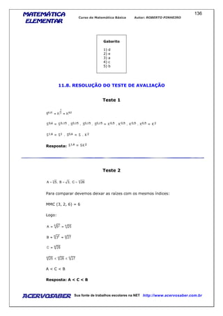 MATEMÁTICAMATEMÁTICAMATEMÁTICAMATEMÁTICA
ELEMENTARELEMENTARELEMENTARELEMENTAR
Curso de Matemática Básica Autor: ROBERTO PINHEIRO
AcervoSaber Sua fonte de trabalhos escolares na NET http://www.acervosaber.com.br
136
Gabarito
1) d
2) e
3) a
4) c
5) b
11.8. RESOLUÇÃO DO TESTE DE AVALIAÇÃO
Teste 1
Resposta:
Teste 2
63
26C,3B,5A ===
Para comparar devemos deixar as raízes com os mesmos índices:
MMC (3, 2, 6) = 6
Logo:
A < C < B
Resposta: A < C < B
 