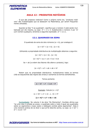 MATEMÁTICAMATEMÁTICAMATEMÁTICAMATEMÁTICA
ELEMENTARELEMENTARELEMENTARELEMENTAR
Curso de Matemática Básica Autor: ROBERTO PINHEIRO
AcervoSaber Sua fonte de trabalhos escolares na NET http://www.acervosaber.com.br
139
AULA 12 - PRODUTOS NOTÁVEIS
O que são produtos notáveis? Como o próprio nome diz, "produtos notá-
veis" são multiplicações que se destacam na Matemática, por serem frequente-
mente utilizadas.
Quando se fala "3 ao quadrado", significa que o número 3 está sendo mul-
tiplicado por ele mesmo, ou seja: 3² = 3 x 3. Substituindo o número 3 por "a"
(um número qualquer), teríamos a seguinte expressão: a² = a x a .
12.1. QUADRADO DA SOMA
O quadrado da soma de dois números (a + b), por analogia é:
(a + b)² = (a + b) . (a + b)
Utilizando a propriedade distributiva da multiplicação obtemos o seguinte:
(a + b)² = (a + b) . (a + b)
(a + b)² = a.a + a.b + b.a + b.b
ba = ab (a ordem dos fatores não altera o produto), logo:
(a + b)² = a² + ab + ab + b²
Notem que na propriedade distributiva: multiplicamos todos os termos
(não se esquecendo das regras dos sinais) e somamos os termos semelhantes.
Temos portanto:
(a + b)² = a² + 2.a.b + b²
Exemplo: Calcule (x + 4)²
(x + 4)² = x² + (2 . x . 4) + 4²
(x + 4)² = x² + 8x + 16
Curiosidade: No volume 2 da obra "Os Elementos", Euclides afirma que
"se uma reta é cortada ao acaso, o quadrado sobre o todo é igual aos quadrados
sobre os segmentos e duas vezes o retângulo contido pelos segmentos". Esta é
uma maneira prolixa de se dizer o que já foi descrito acima, ou seja: (a + b)² =
a² + 2.a.b + b²
 