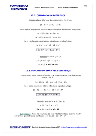 MATEMÁTICAMATEMÁTICAMATEMÁTICAMATEMÁTICA
ELEMENTARELEMENTARELEMENTARELEMENTAR
Curso de Matemática Básica Autor: ROBERTO PINHEIRO
AcervoSaber Sua fonte de trabalhos escolares na NET http://www.acervosaber.com.br
140
12.2. QUADRADO DA DIFERENÇA
O quadrado da diferença de dois números (a - b), é:
(a - b)² = (a - b) . (a - b)
Utilizando a propriedade distributiva da multiplicação obtemos o seguinte:
(a - b)² = (a - b) . (a - b)
(a - b)² = a.a - a.b - b.a + b.b
-ba = -ab (a ordem dos fatores não altera o produto), logo:
(a + b)² = a² - ab - ab + b²
(a - b)² = a² - 2.a.b + b²
Exemplo: Calcule (x - 3)²
(x - 3)² = x² - (2 . x . 3) + 3²
(x - 3)² = x² - 6x + 9
12.3. PRODUTO DA SOMA PELA DIFERENÇA
O produto da soma de dois números (a + b) pela diferença de dois núme-
ros (a - b), é:
(a + b) . (a - b) = a.a - a.b + b.a - b.b
ba = ab (a ordem dos fatores não altera o produto), logo:
(a + b) . (a - b) = a² - ab + ab + b²
(a + b) . (a - b) = a² - b²
Exemplo: Calcule (x + 5) . (x - 5)
(x + 5). (x - 5) = x² - 5²
(x + 5). (x - 5) = x² - 25
Curiosidade: Ainda no volume 2 da obra "Os Elementos", Euclides mostra
em termos geométricos a identidade (a + b) . (a - b) = a² - b².
 