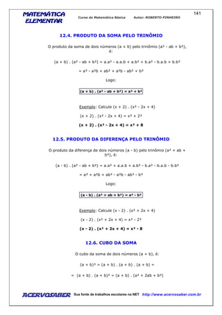 MATEMÁTICAMATEMÁTICAMATEMÁTICAMATEMÁTICA
ELEMENTARELEMENTARELEMENTARELEMENTAR
Curso de Matemática Básica Autor: ROBERTO PINHEIRO
AcervoSaber Sua fonte de trabalhos escolares na NET http://www.acervosaber.com.br
141
12.4. PRODUTO DA SOMA PELO TRINÔMIO
O produto da soma de dois números (a + b) pelo trinômio (a² - ab + b²),
é:
(a + b) . (a² - ab + b²) = a.a² - a.a.b + a.b² + b.a² - b.a.b + b.b²
= a³ - a²b + ab² + a²b - ab² + b³
Logo:
(a + b) . (a² - ab + b²) = a³ + b³
Exemplo: Calcule (x + 2) . (x² - 2x + 4)
(x + 2) . (x² - 2x + 4) = x³ + 2³
(x + 2) . (x² - 2x + 4) = x³ + 8
12.5. PRODUTO DA DIFERENÇA PELO TRINÔMIO
O produto da diferença de dois números (a - b) pelo trinômio (a² + ab +
b²), é:
(a - b) . (a² - ab + b²) = a.a² + a.a.b + a.b² - b.a² - b.a.b - b.b²
= a³ + a²b + ab² - a²b - ab² - b³
Logo:
(a - b) . (a² + ab + b²) = a³ - b³
Exemplo: Calcule (x - 2) . (x² + 2x + 4)
(x - 2) . (x² + 2x + 4) = x³ - 2³
(x - 2) . (x² + 2x + 4) = x³ - 8
12.6. CUBO DA SOMA
O cubo da soma de dois números (a + b), é:
(a + b)³ = (a + b) . (a + b) . (a + b) =
= (a + b) . (a + b)² = (a + b) . (a² + 2ab + b²)
 