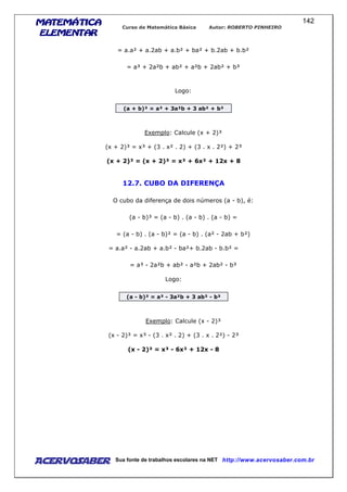 MATEMÁTICAMATEMÁTICAMATEMÁTICAMATEMÁTICA
ELEMENTARELEMENTARELEMENTARELEMENTAR
Curso de Matemática Básica Autor: ROBERTO PINHEIRO
AcervoSaber Sua fonte de trabalhos escolares na NET http://www.acervosaber.com.br
142
= a.a² + a.2ab + a.b² + ba² + b.2ab + b.b²
= a³ + 2a²b + ab² + a²b + 2ab² + b³
Logo:
(a + b)³ = a³ + 3a²b + 3 ab² + b³
Exemplo: Calcule (x + 2)³
(x + 2)³ = x³ + (3 . x² . 2) + (3 . x . 2²) + 2³
(x + 2)³ = (x + 2)³ = x³ + 6x² + 12x + 8
12.7. CUBO DA DIFERENÇA
O cubo da diferença de dois números (a - b), é:
(a - b)³ = (a - b) . (a - b) . (a - b) =
= (a - b) . (a - b)² = (a - b) . (a² - 2ab + b²)
= a.a² - a.2ab + a.b² - ba²+ b.2ab - b.b² =
= a³ - 2a²b + ab² - a²b + 2ab² - b³
Logo:
(a - b)³ = a³ - 3a²b + 3 ab² - b³
Exemplo: Calcule (x - 2)³
(x - 2)³ = x³ - (3 . x² . 2) + (3 . x . 2²) - 2³
(x - 2)³ = x³ - 6x² + 12x - 8
 