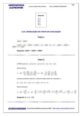 MATEMÁTICAMATEMÁTICAMATEMÁTICAMATEMÁTICA
ELEMENTARELEMENTARELEMENTARELEMENTAR
Curso de Matemática Básica Autor: ROBERTO PINHEIRO
AcervoSaber Sua fonte de trabalhos escolares na NET http://www.acervosaber.com.br
144
Gabarito
1) d
2) e
3) a
4) c
5) b
12.9. RESOLUÇÃO DO TESTE DE AVALIAÇÃO
Teste 1
1502² - 1500²
(1500 + 2)² - 1500² = 1500² + (2 . 1500 . 2) + 2² - 1500² = 1500² +
6000 + 4 - 1500²
Resposta: 1502² - 1500² = 6004
Teste 2
O MMC entre (3 - 5 ) e (3 + 5 ) é: (3 - 5 ) . (3 + 5 )
Assim temos:
Usando produtos notáveis, o denominador pode ser reduzido a:
(3 - 5 ) . (3 + 5 ) = 3² - ( 5 )² = 9 - 5 = 4
Assim teremos:
Resposta: 3 - ( 5 / 2)
 