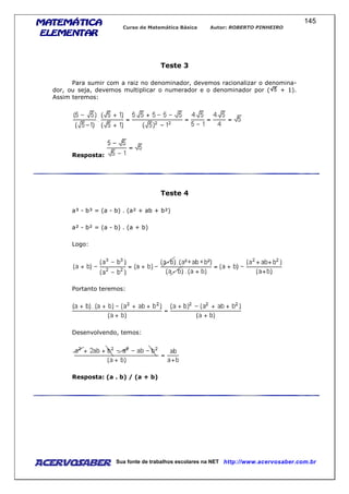 MATEMÁTICAMATEMÁTICAMATEMÁTICAMATEMÁTICA
ELEMENTARELEMENTARELEMENTARELEMENTAR
Curso de Matemática Básica Autor: ROBERTO PINHEIRO
AcervoSaber Sua fonte de trabalhos escolares na NET http://www.acervosaber.com.br
145
Teste 3
Para sumir com a raiz no denominador, devemos racionalizar o denomina-
dor, ou seja, devemos multiplicar o numerador e o denominador por ( + 1).
Assim teremos:
Resposta:
Teste 4
a³ - b³ = (a - b) . (a² + ab + b²)
a² - b² = (a - b) . (a + b)
Logo:
Portanto teremos:
Desenvolvendo, temos:
Resposta: (a . b) / (a + b)
 