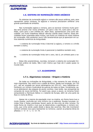 MATEMÁTICAMATEMÁTICAMATEMÁTICAMATEMÁTICA
ELEMENTARELEMENTARELEMENTARELEMENTAR
Curso de Matemática Básica Autor: ROBERTO PINHEIRO
AcervoSaber Sua fonte de trabalhos escolares na NET http://www.acervosaber.com.br
11
1.6. SISTEMA DE NUMERAÇÃO INDO-ARÁBICO
Os sistemas de numeração egípcio e romano são pouco práticos, pois, para
representar certos números, os egípcios e romanos precisavam enfileirar uma
grande quantidade de símbolos.
Nas numerações egípcia e romana, para se escrever números muito gran-
des seria preciso criar novos símbolos: um para o dez mil, outro para o dez mi-
lhões, outro para o cem milhões etc. Além disso, apresentavam uma outra difi-
culdade: era muito trabalhoso efetuar cálculos usando esses critérios. Essas difi-
culdades foram superadas pelos hindus, que foram os criadores do nosso sistema
de numeração. Eles souberam reunir três características que já apareciam em ou-
tros sistemas numéricos da Antiguidade:
- o sistema de numeração hindu é decimal (o egípcio, o romano e o chinês
também o eram);
- o sistema de numeração hindu é posicional (o babilônio também era);
- o sistema de numeração hindu tem o zero, isto é, um símbolo para o na-
da.
Estas três características, reunidas, tornaram o sistema de numeração hin-
du o mais prático de todos. Não é sem motivo que hoje ele é usado quase no
mundo todo.
1.7. ALGARISMOS
1.7.1. Algarismos romanos - Origem e história
De todas as civilizações da Antiguidade, a dos romanos foi sem dúvida a
mais importante. Seu centro era a cidade de Roma. Desde sua fundação, em 753
a.C., até ser ocupada por povos estrangeiros em 476 d.C., seus habitantes en-
frentaram um número incalculável de guerras de todos os tipos. Inicialmente, pa-
ra se defenderem dos ataques de povos vizinhos; mais tarde, nas campanhas de
conquista de novos territórios. Foi assim que, pouco a pouco, os romanos foram
conquistando a Península Itálica e o restante da Europa, além de uma parte da
Ásia e o norte da África.
Apesar de a maioria da população viver na miséria, em Roma havia luxo e
muita riqueza, usufruída por uma minoria rica e poderosa. Roupas luxuosas, co-
midas finas e festas grandiosas faziam parte do dia-a-dia da elite romana. Foi
nesta Roma de miséria e luxo que se desenvolveu e aperfeiçoou o número con-
creto, que vinha sendo usado desde a época das cavernas. Eles não inventaram
nenhum símbolo novo para representar os números; usaram as próprias letras do
alfabeto: I - V - X - L - C - D - M.
 
