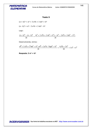 MATEMÁTICAMATEMÁTICAMATEMÁTICAMATEMÁTICA
ELEMENTARELEMENTARELEMENTARELEMENTAR
Curso de Matemática Básica Autor: ROBERTO PINHEIRO
AcervoSaber Sua fonte de trabalhos escolares na NET http://www.acervosaber.com.br
146
Teste 5
(a + b)³ = a³ + 3 a²b + 3 ab² + b³
(a - b)³ = a³ - 3 a²b + 3 ab² - b³
Logo:
Desenvolvendo, temos:
Resposta: 3 a² + b²
 
