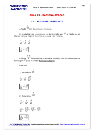 MATEMÁTICAMATEMÁTICAMATEMÁTICAMATEMÁTICA
ELEMENTARELEMENTARELEMENTARELEMENTAR
Curso de Matemática Básica Autor: ROBERTO PINHEIRO
AcervoSaber Sua fonte de trabalhos escolares na NET http://www.acervosaber.com.br
147
AULA 13 - RACIONALIZAÇÃO
13.1. FATOR RACIONALIZANTE
A fração tem denominador irracional.
Se multiplicarmos o numerador e o denominador por , a fração não se
altera e na nova fração o denominandor passa s ser racional.
A forma é chamada racionalizada e foi obtida multiplicando ambos os
termos por que é chamado "fator racionalizante".
Exercícios
1) Racionalizar
2) Racionalizar
 