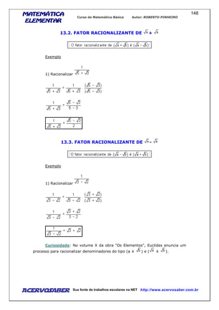 MATEMÁTICAMATEMÁTICAMATEMÁTICAMATEMÁTICA
ELEMENTARELEMENTARELEMENTARELEMENTAR
Curso de Matemática Básica Autor: ROBERTO PINHEIRO
AcervoSaber Sua fonte de trabalhos escolares na NET http://www.acervosaber.com.br
148
13.2. FATOR RACIONALIZANTE DE +
Exemplo
1) Racionalizar
13.3. FATOR RACIONALIZANTE DE -
Exemplo
1) Racionalizar
Curiosidade: No volume X da obra "Os Elementos", Euclides enuncia um
processo para racionalizar denominadores do tipo (a ± ) e ( ± ).
 