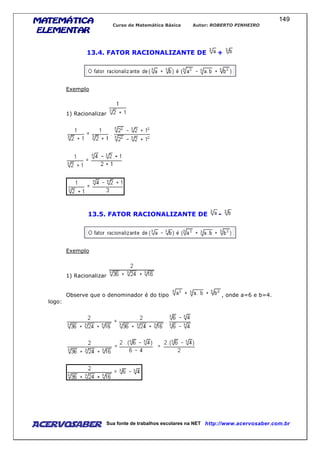 MATEMÁTICAMATEMÁTICAMATEMÁTICAMATEMÁTICA
ELEMENTARELEMENTARELEMENTARELEMENTAR
Curso de Matemática Básica Autor: ROBERTO PINHEIRO
AcervoSaber Sua fonte de trabalhos escolares na NET http://www.acervosaber.com.br
149
13.4. FATOR RACIONALIZANTE DE +
Exemplo
1) Racionalizar
13.5. FATOR RACIONALIZANTE DE -
Exemplo
1) Racionalizar
Observe que o denominador é do tipo , onde a=6 e b=4.
logo:
 