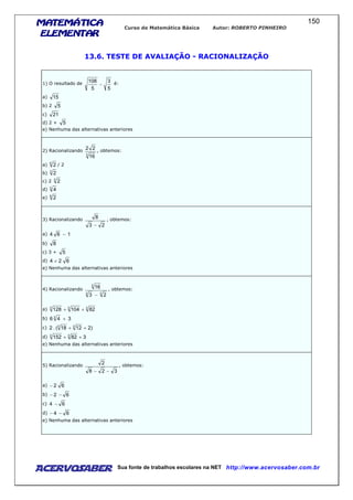 MATEMÁTICAMATEMÁTICAMATEMÁTICAMATEMÁTICA
ELEMENTARELEMENTARELEMENTARELEMENTAR
Curso de Matemática Básica Autor: ROBERTO PINHEIRO
AcervoSaber Sua fonte de trabalhos escolares na NET http://www.acervosaber.com.br
150
13.6. TESTE DE AVALIAÇÃO - RACIONALIZAÇÃO
1) O resultado de
5
3
5
108
− é:
a) 15
b) 2 5
c) 21
d) 2 + 5
e) Nenhuma das alternativas anteriores
2) Racionalizando
3
16
22 , obtemos:
a) 6
2 / 2
b) 3
2
c) 2 3
2
d) 3
4
e) 6
2
3) Racionalizando
23
8
−
, obtemos:
a) 164 −
b) 8
c) 3 + 5
d) 624 +
e) Nenhuma das alternativas anteriores
4) Racionalizando
33
3
23
16
−
, obtemos:
a) 333
82104128 ++
b) 346 3
+
c) )21218(.2 33
++
d) 382152 33
++
e) Nenhuma das alternativas anteriores
5) Racionalizando
328
2
−−
, obtemos:
a) 62−
b) 62 −−
c) 64 −
d) 64 −−
e) Nenhuma das alternativas anteriores
 