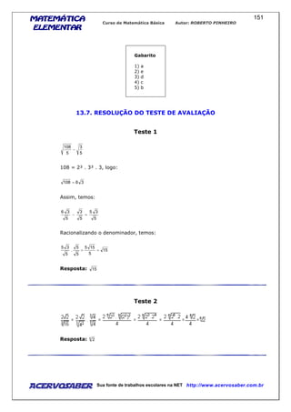 MATEMÁTICAMATEMÁTICAMATEMÁTICAMATEMÁTICA
ELEMENTARELEMENTARELEMENTARELEMENTAR
Curso de Matemática Básica Autor: ROBERTO PINHEIRO
AcervoSaber Sua fonte de trabalhos escolares na NET http://www.acervosaber.com.br
151
Gabarito
1) a
2) e
3) d
4) c
5) b
13.7. RESOLUÇÃO DO TESTE DE AVALIAÇÃO
Teste 1
5
3
5
108
−
108 = 2² . 3² . 3, logo:
36108 =
Assim, temos:
5
35
5
3
5
36
=−
Racionalizando o denominador, temos:
15
5
155
5
5
.
5
35
==
Resposta: 15
Teste 2
Resposta: 6
2
 