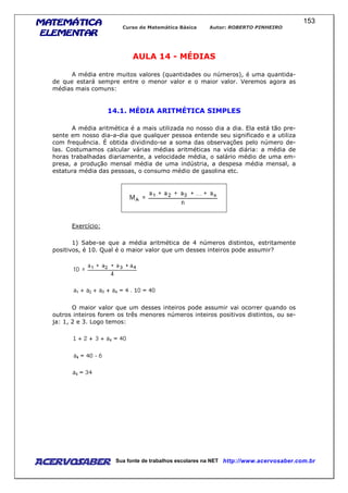 MATEMÁTICAMATEMÁTICAMATEMÁTICAMATEMÁTICA
ELEMENTARELEMENTARELEMENTARELEMENTAR
Curso de Matemática Básica Autor: ROBERTO PINHEIRO
AcervoSaber Sua fonte de trabalhos escolares na NET http://www.acervosaber.com.br
153
AULA 14 - MÉDIAS
A média entre muitos valores (quantidades ou números), é uma quantida-
de que estará sempre entre o menor valor e o maior valor. Veremos agora as
médias mais comuns:
14.1. MÉDIA ARITMÉTICA SIMPLES
A média aritmética é a mais utilizada no nosso dia a dia. Ela está tão pre-
sente em nosso dia-a-dia que qualquer pessoa entende seu significado e a utiliza
com frequência. É obtida dividindo-se a soma das observações pelo número de-
las. Costumamos calcular várias médias aritméticas na vida diária: a média de
horas trabalhadas diariamente, a velocidade média, o salário médio de uma em-
presa, a produção mensal média de uma indústria, a despesa média mensal, a
estatura média das pessoas, o consumo médio de gasolina etc.
Exercício:
1) Sabe-se que a média aritmética de 4 números distintos, estritamente
positivos, é 10. Qual é o maior valor que um desses inteiros pode assumir?
O maior valor que um desses inteiros pode assumir vai ocorrer quando os
outros inteiros forem os três menores números inteiros positivos distintos, ou se-
ja: 1, 2 e 3. Logo temos:
 