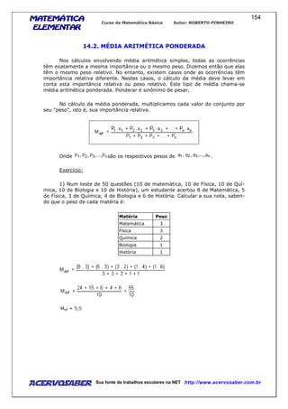 MATEMÁTICAMATEMÁTICAMATEMÁTICAMATEMÁTICA
ELEMENTARELEMENTARELEMENTARELEMENTAR
Curso de Matemática Básica Autor: ROBERTO PINHEIRO
AcervoSaber Sua fonte de trabalhos escolares na NET http://www.acervosaber.com.br
154
14.2. MÉDIA ARITMÉTICA PONDERADA
Nos cálculos envolvendo média aritmética simples, todas as ocorrências
têm exatamente a mesma importância ou o mesmo peso. Dizemos então que elas
têm o mesmo peso relativo. No entanto, existem casos onde as ocorrências têm
importância relativa diferente. Nestes casos, o cálculo da média deve levar em
conta esta importância relativa ou peso relativo. Este tipo de média chama-se
média aritmética ponderada. Ponderar é sinônimo de pesar.
No cálculo da média ponderada, multiplicamos cada valor do conjunto por
seu "peso", isto é, sua importância relativa.
Onde são os respectivos pesos de .
Exercício:
1) Num teste de 50 questões (10 de matemática, 10 de Física, 10 de Quí-
mica, 10 de Biologia e 10 de História), um estudante acertou 8 de Matemática, 5
de Física, 3 de Química, 4 de Biologia e 6 de História. Calcular a sua nota, saben-
do que o peso de cada matéria é:
Matéria Peso
Matemática 3
Física 3
Química 2
Biologia 1
História 1
 