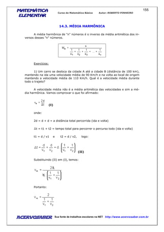 MATEMÁTICAMATEMÁTICAMATEMÁTICAMATEMÁTICA
ELEMENTARELEMENTARELEMENTARELEMENTAR
Curso de Matemática Básica Autor: ROBERTO PINHEIRO
AcervoSaber Sua fonte de trabalhos escolares na NET http://www.acervosaber.com.br
155
14.3. MÉDIA HARMÔNICA
A média harmônica de "n" números é o inverso da média aritmética dos in-
versos desses "n" números.
Exercícios:
1) Um carro se desloca da cidade A até a cidade B (distância de 100 km),
mantendo na ida uma velocidade média de 90 Km/h e na volta ao local de origem
mantendo a velocidade média de 110 Km/h. Qual é a velocidade média durante
todo o trajeto?
A velocidade média não é a média aritmética das velocidades e sim a mé-
dia harmônica. Vamos comprovar o que foi afirmado:
(I)
onde:
2d = d + d = a distância total percorrida (ida e volta)
t = t1 + t2 = tempo total para percorrer o percurso todo (ida e volta)
t1 = d / v1 e t2 = d / v2, logo:
(II)
Substituindo (II) em (I), temos:
Portanto:
 
