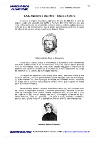 MATEMÁTICAMATEMÁTICAMATEMÁTICAMATEMÁTICA
ELEMENTARELEMENTARELEMENTARELEMENTAR
Curso de Matemática Básica Autor: ROBERTO PINHEIRO
AcervoSaber Sua fonte de trabalhos escolares na NET http://www.acervosaber.com.br
12
1.7.2. Algarismo e algoritmo - Origem e história
É curiosa a origem da palavra algarismo. No ano de 825 d.C. o trono do
Império Árabe era ocupado pelo Califa al-Mamum. Ele tinha interesse que seu
reino se transformasse em um grande centro de ensino, onde se pudesse dominar
todas as áreas do conhecimento. E para atingir esse objetivo, contratou e trouxe
para Bagdá os grandes sábios muçulmanos daquela época.
Mohammed ibm-Musa al-Khowarizmi
Entre esses sábios estava o matemático e astrônomo árabe Mohammed
ibm-Musa al-Khowarizmi. À ele foi destinado a função de traduzir para o árabe os
livros de matemática vindos da Índia. Numa dessas traduções al-Khowarizmi se
deparou com aquilo que ainda hoje é considerado, a maior descoberta no campo
da matemática: O Sistema de Numeração Decimal.
al-Khowarizmi escreveu vários livros. Num deles, intitulado "Sobre a arte
hindu de calcular", baseado provavelmente numa tradução árabe de Brahmagup-
ta, al-Khowarizmi fez uma exposição minuciosa dos numerais hindus. Esse livro
foi levado para a Europa e traduzido para a língua latina, que na época era falada
pelos estudiosos europeus.
O matemático italiano Leonardo Fibonacci (1180-1250) foi o primeiro euro-
peu a usar os algarismos arábicos. O livro em que Fibonacci descreve o novo sis-
tema de numeração é um clássico célebre completado em 1202 que tem o título
de "Liber abaci" (ou livro do ábaco). Até então, os europeus utilizavam os alga-
rismos romanos, como o I (que vale 1), o V (5) e o X (10). Fibonacci também a-
dotou o zero, que os europeus já conheciam, mas na prática, não empregavam.
Leonardo de Pisa (Fibonacci)
 