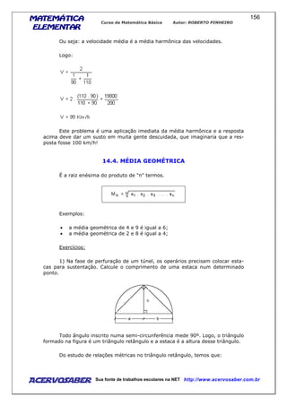 MATEMÁTICAMATEMÁTICAMATEMÁTICAMATEMÁTICA
ELEMENTARELEMENTARELEMENTARELEMENTAR
Curso de Matemática Básica Autor: ROBERTO PINHEIRO
AcervoSaber Sua fonte de trabalhos escolares na NET http://www.acervosaber.com.br
156
Ou seja: a velocidade média é a média harmônica das velocidades.
Logo:
Este problema é uma aplicação imediata da média harmônica e a resposta
acima deve dar um susto em muita gente descuidada, que imaginaria que a res-
posta fosse 100 km/h!
14.4. MÉDIA GEOMÉTRICA
É a raiz enésima do produto de "n" termos.
Exemplos:
• a média geométrica de 4 e 9 é igual a 6;
• a média geométrica de 2 e 8 é igual a 4;
Exercícios:
1) Na fase de perfuração de um túnel, os operários precisam colocar esta-
cas para sustentação. Calcule o comprimento de uma estaca num determinado
ponto.
Todo ângulo inscrito numa semi-circunferência mede 90º. Logo, o triângulo
formado na figura é um triângulo retângulo e a estaca é a altura desse triângulo.
Do estudo de relações métricas no triângulo retângulo, temos que:
 
