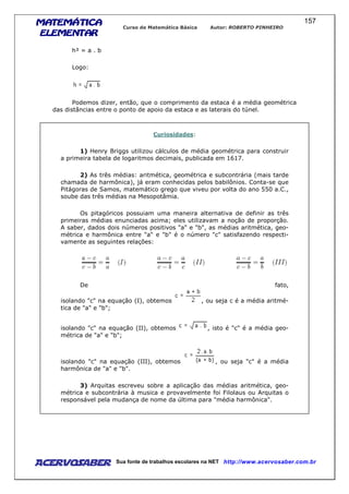 MATEMÁTICAMATEMÁTICAMATEMÁTICAMATEMÁTICA
ELEMENTARELEMENTARELEMENTARELEMENTAR
Curso de Matemática Básica Autor: ROBERTO PINHEIRO
AcervoSaber Sua fonte de trabalhos escolares na NET http://www.acervosaber.com.br
157
h² = a . b
Logo:
Podemos dizer, então, que o comprimento da estaca é a média geométrica
das distâncias entre o ponto de apoio da estaca e as laterais do túnel.
Curiosidades:
1) Henry Briggs utilizou cálculos de média geométrica para construir
a primeira tabela de logaritmos decimais, publicada em 1617.
2) As três médias: aritmética, geométrica e subcontrária (mais tarde
chamada de harmônica), já eram conhecidas pelos babilônios. Conta-se que
Pitágoras de Samos, matemático grego que viveu por volta do ano 550 a.C.,
soube das três médias na Mesopotâmia.
Os pitagóricos possuiam uma maneira alternativa de definir as três
primeiras médias enunciadas acima; eles utilizavam a noção de proporção.
A saber, dados dois números positivos "a" e "b", as médias aritmética, geo-
métrica e harmônica entre "a" e "b" é o número "c" satisfazendo respecti-
vamente as seguintes relações:
De fato,
isolando "c" na equação (I), obtemos , ou seja c é a média aritmé-
tica de "a" e "b";
isolando "c" na equação (II), obtemos , isto é "c" é a média geo-
métrica de "a" e "b";
isolando "c" na equação (III), obtemos , ou seja "c" é a média
harmônica de "a" e "b".
3) Arquitas escreveu sobre a aplicação das médias aritmética, geo-
métrica e subcontrária à musica e provavelmente foi Filolaus ou Arquitas o
responsável pela mudança de nome da última para "média harmônica".
 