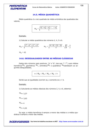 MATEMÁTICAMATEMÁTICAMATEMÁTICAMATEMÁTICA
ELEMENTARELEMENTARELEMENTARELEMENTAR
Curso de Matemática Básica Autor: ROBERTO PINHEIRO
AcervoSaber Sua fonte de trabalhos escolares na NET http://www.acervosaber.com.br
158
14.5. MÉDIA QUADRÁTICA
Média quadrática é a raiz quadrada da média aritmética dos quadrados dos
valores.
Exemplo:
1) Calcular a média quadrática dos números 2, 4, 5 e 6.
14.6. DESIGUALDADES ENTRE AS MÉDIAS CLÁSSICAS
Dados dois números reais positivos, "a" e "b", tais que , suas médias
harmônica , geométrica , aritmética e quadrática satisfazem as se-
guintes desigualdades,
Sendo que as igualdades ocorrem se, e somente se a = b.
Exemplo:
1) Calculando as médias clássicas dos números 2, 4, e 6, obtemos:
= 3,27
= 3,63
= 4
= 4,32
Ou seja: a média harmônica é sempre a menor das médias e a média qua-
drática é sempre a maior das médias.
 