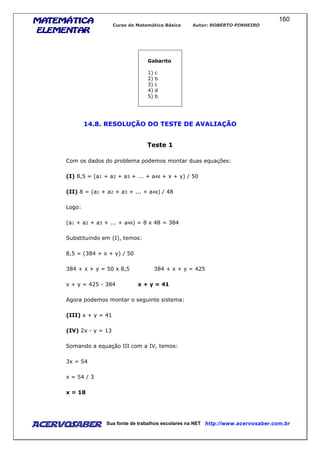 MATEMÁTICAMATEMÁTICAMATEMÁTICAMATEMÁTICA
ELEMENTARELEMENTARELEMENTARELEMENTAR
Curso de Matemática Básica Autor: ROBERTO PINHEIRO
AcervoSaber Sua fonte de trabalhos escolares na NET http://www.acervosaber.com.br
160
Gabarito
1) c
2) b
3) c
4) d
5) b
14.8. RESOLUÇÃO DO TESTE DE AVALIAÇÃO
Teste 1
Com os dados do problema podemos montar duas equações:
(I) 8,5 = (a1 + a2 + a3 + ... + a48 + x + y) / 50
(II) 8 = (a1 + a2 + a3 + ... + a48) / 48
Logo:
(a1 + a2 + a3 + ... + a48) = 8 x 48 = 384
Substituindo em (I), temos:
8,5 = (384 + x + y) / 50
384 + x + y = 50 x 8,5 384 + x + y = 425
x + y = 425 - 384 x + y = 41
Agora podemos montar o seguinte sistema:
(III) x + y = 41
(IV) 2x - y = 13
Somando a equação III com a IV, temos:
3x = 54
x = 54 / 3
x = 18
 