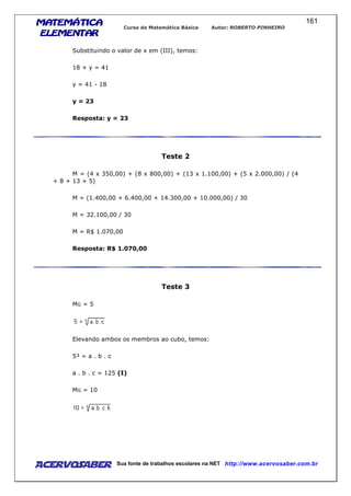 MATEMÁTICAMATEMÁTICAMATEMÁTICAMATEMÁTICA
ELEMENTARELEMENTARELEMENTARELEMENTAR
Curso de Matemática Básica Autor: ROBERTO PINHEIRO
AcervoSaber Sua fonte de trabalhos escolares na NET http://www.acervosaber.com.br
161
Substituindo o valor de x em (III), temos:
18 + y = 41
y = 41 - 18
y = 23
Resposta: y = 23
Teste 2
M = (4 x 350,00) + (8 x 800,00) + (13 x 1.100,00) + (5 x 2.000,00) / (4
+ 8 + 13 + 5)
M = (1.400,00 + 6.400,00 + 14.300,00 + 10.000,00) / 30
M = 32.100,00 / 30
M = R$ 1.070,00
Resposta: R$ 1.070,00
Teste 3
MG = 5
Elevando ambos os membros ao cubo, temos:
5³ = a . b . c
a . b . c = 125 (I)
MG = 10
 