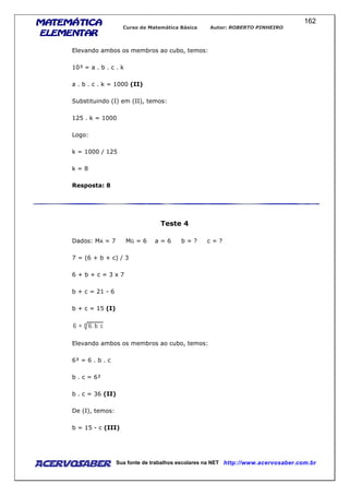 MATEMÁTICAMATEMÁTICAMATEMÁTICAMATEMÁTICA
ELEMENTARELEMENTARELEMENTARELEMENTAR
Curso de Matemática Básica Autor: ROBERTO PINHEIRO
AcervoSaber Sua fonte de trabalhos escolares na NET http://www.acervosaber.com.br
162
Elevando ambos os membros ao cubo, temos:
10³ = a . b . c . k
a . b . c . k = 1000 (II)
Substituindo (I) em (II), temos:
125 . k = 1000
Logo:
k = 1000 / 125
k = 8
Resposta: 8
Teste 4
Dados: MA = 7 MG = 6 a = 6 b = ? c = ?
7 = (6 + b + c) / 3
6 + b + c = 3 x 7
b + c = 21 - 6
b + c = 15 (I)
Elevando ambos os membros ao cubo, temos:
6³ = 6 . b . c
b . c = 6²
b . c = 36 (II)
De (I), temos:
b = 15 - c (III)
 