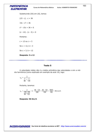 MATEMÁTICAMATEMÁTICAMATEMÁTICAMATEMÁTICA
ELEMENTARELEMENTARELEMENTARELEMENTAR
Curso de Matemática Básica Autor: ROBERTO PINHEIRO
AcervoSaber Sua fonte de trabalhos escolares na NET http://www.acervosaber.com.br
163
Substituindo (III) em (II), temos:
(15 - c) . c = 36
15c - c² = 36
c² - 15c + 36 = 0
(c - 12) . (c - 3) = 0
Portanto:
c = 12 ou c = 3
Se c = 12, b = 3
Se c = 3, b = 12
Resposta: 3 e 12
Teste 5
A velocidade média não é a média aritmética das velocidades e sim a mé-
dia harmônica (como explicado em exemplo da aula 14), logo:
Portanto, teremos:
Resposta: 96 Km/h
 