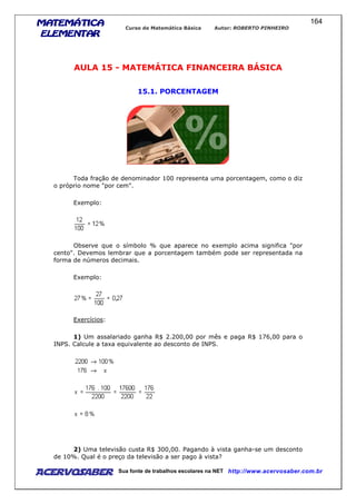 MATEMÁTICAMATEMÁTICAMATEMÁTICAMATEMÁTICA
ELEMENTARELEMENTARELEMENTARELEMENTAR
Curso de Matemática Básica Autor: ROBERTO PINHEIRO
AcervoSaber Sua fonte de trabalhos escolares na NET http://www.acervosaber.com.br
164
AULA 15 - MATEMÁTICA FINANCEIRA BÁSICA
15.1. PORCENTAGEM
Toda fração de denominador 100 representa uma porcentagem, como o diz
o próprio nome "por cem".
Exemplo:
Observe que o símbolo % que aparece no exemplo acima significa "por
cento". Devemos lembrar que a porcentagem também pode ser representada na
forma de números decimais.
Exemplo:
Exercícios:
1) Um assalariado ganha R$ 2.200,00 por mês e paga R$ 176,00 para o
INPS. Calcule a taxa equivalente ao desconto de INPS.
2) Uma televisão custa R$ 300,00. Pagando à vista ganha-se um desconto
de 10%. Qual é o preço da televisão a ser pago à vista?
 