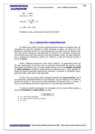 MATEMÁTICAMATEMÁTICAMATEMÁTICAMATEMÁTICA
ELEMENTARELEMENTARELEMENTARELEMENTAR
Curso de Matemática Básica Autor: ROBERTO PINHEIRO
AcervoSaber Sua fonte de trabalhos escolares na NET http://www.acervosaber.com.br
165
x = 300 - 30 = 270
Portanto à vista, a televisão irá custar R$ 270,00
15.2. CONCEITOS FUNDAMENTAIS
O sistema de crédito funciona essencialmente porque as pessoas têm ne-
cessidade de consumo imediato e estão dispostas a pagar um preço por isto.
Quando se empresta dinheiro a uma pessoa para que esta consuma, pode-se ad-
mitir que quem emprestou está deixando de consumir no momento (embora te-
nha dinheiro para isso) para permitir que outra pessoa o faça. Por essa abstinên-
cia, a pessoa que emprestou recebe um "prêmio", o que em finanças recebe o
nome de juros.
Assim, podemos denominar juros como "prêmio", ou pagamento pelo uso
de uma quantidade de dinheiro por um período determinado de tempo. A esta
quantidade de dinheiro que é transacionada damos o nome de capital, principal
ou valor presente. Portanto, capital pode ser definido como o valor aplicado a-
través de alguma operação tipicamente financeira e também é conhecido como:
Valor principal, Valor atual, Valor Aplicado.
O valor dos juros pago nesta transação depende da taxa de juros, que é
um coeficiente, geralmente dado em porcentagem, que diz respeito a um dado in-
tervalo de tempo. A taxa de juros pode depender de fatores como: o tempo, o
risco e a quantidade de dinheiro disponível no mercado para empréstimos
A soma do capital empregado na transação com os juros obtido recebe o
nome de montante ou valor futuro, ou seja:
FV = PV + J
• FV = Valor Futuro (Montante)
• PV = Valor Presente (Capital ou Principal)
• J = Juros
 