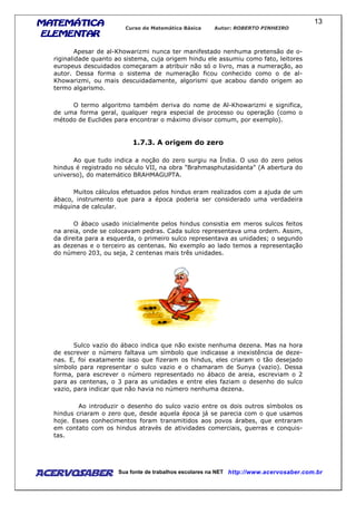 MATEMÁTICAMATEMÁTICAMATEMÁTICAMATEMÁTICA
ELEMENTARELEMENTARELEMENTARELEMENTAR
Curso de Matemática Básica Autor: ROBERTO PINHEIRO
AcervoSaber Sua fonte de trabalhos escolares na NET http://www.acervosaber.com.br
13
Apesar de al-Khowarizmi nunca ter manifestado nenhuma pretensão de o-
riginalidade quanto ao sistema, cuja origem hindu ele assumiu como fato, leitores
europeus descuidados começaram a atribuir não só o livro, mas a numeração, ao
autor. Dessa forma o sistema de numeração ficou conhecido como o de al-
Khowarizmi, ou mais descuidadamente, algorismi que acabou dando origem ao
termo algarismo.
O termo algoritmo também deriva do nome de Al-Khowarizmi e significa,
de uma forma geral, qualquer regra especial de processo ou operação (como o
método de Euclides para encontrar o máximo divisor comum, por exemplo).
1.7.3. A origem do zero
Ao que tudo indica a noção do zero surgiu na Índia. O uso do zero pelos
hindus é registrado no século VII, na obra "Brahmasphutasidanta" (A abertura do
universo), do matemático BRAHMAGUPTA.
Muitos cálculos efetuados pelos hindus eram realizados com a ajuda de um
ábaco, instrumento que para a época poderia ser considerado uma verdadeira
máquina de calcular.
O ábaco usado inicialmente pelos hindus consistia em meros sulcos feitos
na areia, onde se colocavam pedras. Cada sulco representava uma ordem. Assim,
da direita para a esquerda, o primeiro sulco representava as unidades; o segundo
as dezenas e o terceiro as centenas. No exemplo ao lado temos a representação
do número 203, ou seja, 2 centenas mais três unidades.
Sulco vazio do ábaco indica que não existe nenhuma dezena. Mas na hora
de escrever o número faltava um símbolo que indicasse a inexistência de deze-
nas. E, foi exatamente isso que fizeram os hindus, eles criaram o tão desejado
símbolo para representar o sulco vazio e o chamaram de Sunya (vazio). Dessa
forma, para escrever o número representado no ábaco de areia, escreviam o 2
para as centenas, o 3 para as unidades e entre eles faziam o desenho do sulco
vazio, para indicar que não havia no número nenhuma dezena.
Ao introduzir o desenho do sulco vazio entre os dois outros símbolos os
hindus criaram o zero que, desde aquela época já se parecia com o que usamos
hoje. Esses conhecimentos foram transmitidos aos povos árabes, que entraram
em contato com os hindus através de atividades comerciais, guerras e conquis-
tas.
 