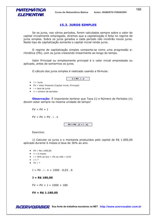 MATEMÁTICAMATEMÁTICAMATEMÁTICAMATEMÁTICA
ELEMENTARELEMENTARELEMENTARELEMENTAR
Curso de Matemática Básica Autor: ROBERTO PINHEIRO
AcervoSaber Sua fonte de trabalhos escolares na NET http://www.acervosaber.com.br
166
15.3. JUROS SIMPLES
Se os juros, nos vários períodos, forem calculados sempre sobre o valor do
capital inicialmente empregado, diremos que a capitalização é feita no regime de
juros simples. Sobre os juros gerados a cada período não incidirão novos juros.
Neste tipo de capitalização somente o capital inicial rende juros.
O regime de capitalização simples comporta-se como uma progressão a-
ritmética (PA), com os juros crescendo linearmente ao longo do tempo.
Valor Principal ou simplesmente principal é o valor inicial emprestado ou
aplicado, antes de somarmos os juros.
O cálculo dos juros simples é realizado usando a fórmula:
J = PV . i . n
• J = Juros
• PV = Valor Presente (Capital inicial, Principal)
• i = taxa de juros
• n = número de períodos
Observação: É importante lembrar que Taxa (i) e Número de Períodos (n)
devem estar sempre na mesma unidade de tempo!
FV = PV + J
FV = PV + PV . i . n
FV = PV . (1 + i . n)
Exercício:
1) Calcular os juros e o montante produzidos pelo capital de R$ 1.000,00
aplicado durante 6 meses à taxa de 36% ao ano.
• PV = R$ 1.000,00
• n = 6 meses
• i = 36% ao ano = 3% ao mês = 0,03
• J = ?
• FV = ?
J = PV . i . n = 1000 . 0,03 . 6
J = R$ 180,00
FV = PV + J = 1000 + 180
FV = R$ 1.180,00
 
